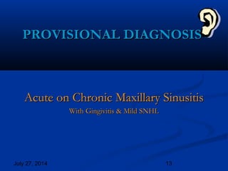 July 27, 2014 13
PROVISIONAL DIAGNOSISPROVISIONAL DIAGNOSIS
Acute on Chronic Maxillary SinusitisAcute on Chronic Maxillary Sinusitis
With Gingivitis & Mild SNHLWith Gingivitis & Mild SNHL
 