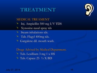 July 27, 2014 16
TREATMENTTREATMENT
MEDICAL TREAMENTMEDICAL TREAMENT
 Inj. Ampicillin 500 mg I/V TDSInj. Ampicillin 500 mg I/V TDS
 Xynosine nasal spray tdsXynosine nasal spray tds
 Steam inhalations tds.Steam inhalations tds.
 Tab. Flagyl 400mg tds.Tab. Flagyl 400mg tds.
 Gargalene dil. mouth wash.Gargalene dil. mouth wash.
Drugs Advised by Medical Department.Drugs Advised by Medical Department.
 Tab. Lexillium 3 mg 1 x HSTab. Lexillium 3 mg 1 x HS
 Tab. Capace 25 ½ X BDTab. Capace 25 ½ X BD
 
