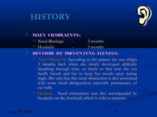 July 27, 2014 21
HISTORYHISTORY
 MAIN COMPLAINTS:MAIN COMPLAINTS:
 Nasal BlockageNasal Blockage -- 5 months5 months
 HeadacheHeadache -- 5 months5 months
 HISTORY OF PRESENTING ILLNESS:HISTORY OF PRESENTING ILLNESS:
 Nasal Obstruction:Nasal Obstruction: According to the patient she was alrightAccording to the patient she was alright
5 months back when she slowly developed difficulty5 months back when she slowly developed difficulty
breathing through nose, so much so that now she canbreathing through nose, so much so that now she can
hardly breath and has to keep her mouth open duringhardly breath and has to keep her mouth open during
night. She said that this nasal obstruction is also associatednight. She said that this nasal obstruction is also associated
with some facial disfiguration especially prominence ofwith some facial disfiguration especially prominence of
eye balls.eye balls.
 Headache:Headache: Nasal obstruction was also accompanied byNasal obstruction was also accompanied by
headache on the forehead, which is mild in intensity.headache on the forehead, which is mild in intensity.
 