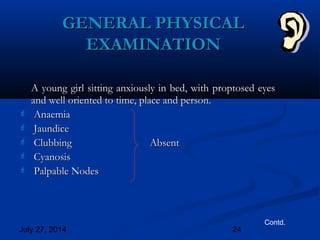 July 27, 2014 24
GENERAL PHYSICALGENERAL PHYSICAL
EXAMINATIONEXAMINATION
A young girl sitting anxiously in bed, with proptosed eyesA young girl sitting anxiously in bed, with proptosed eyes
and well oriented to time, place and person.and well oriented to time, place and person.
 AnaemiaAnaemia
 JaundiceJaundice
 ClubbingClubbing AbsentAbsent
 CyanosisCyanosis
 Palpable NodesPalpable Nodes
Contd.
 
