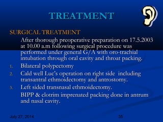 July 27, 2014 35
SURGICAL TREATMENTSURGICAL TREATMENT
After thorough preoperative preparation on 17.5.2003After thorough preoperative preparation on 17.5.2003
at 10.00 a.m following surgical procedure wasat 10.00 a.m following surgical procedure was
performed under general G/A with oro-trachialperformed under general G/A with oro-trachial
intubation through oral cavity and throat packing.intubation through oral cavity and throat packing.
1.1. Bilateral polypectomyBilateral polypectomy
2.2. Cald well Luc’s operation on right side includingCald well Luc’s operation on right side including
transantral ethmoidectomy and antrostomy.transantral ethmoidectomy and antrostomy.
3.3. Left sided transnasal ethmoidectomy.Left sided transnasal ethmoidectomy.
BIPP & clotrim imprenated packing done in antrumBIPP & clotrim imprenated packing done in antrum
and nasal cavity.and nasal cavity.
TREATMENTTREATMENT
 