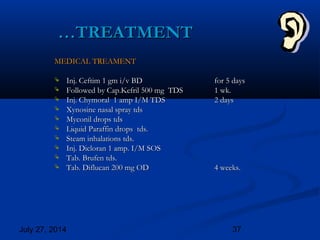 July 27, 2014 37
……TREATMENTTREATMENT
MEDICAL TREAMENTMEDICAL TREAMENT
 Inj. Ceftim 1 gm i/v BDInj. Ceftim 1 gm i/v BD for 5 daysfor 5 days
 Followed by Cap.Kefril 500 mg TDSFollowed by Cap.Kefril 500 mg TDS 1 wk.1 wk.
 Inj. Chymoral 1 amp I/M TDSInj. Chymoral 1 amp I/M TDS 2 days2 days
 Xynosine nasal spray tdsXynosine nasal spray tds
 Myconil drops tdsMyconil drops tds
 Liquid Paraffin drops tds.Liquid Paraffin drops tds.
 Steam inhalations tds.Steam inhalations tds.
 Inj. Dicloran 1 amp. I/M SOSInj. Dicloran 1 amp. I/M SOS
 Tab. Brufen tds.Tab. Brufen tds.
 Tab. Diflucan 200 mg ODTab. Diflucan 200 mg OD 4 weeks.4 weeks.
 