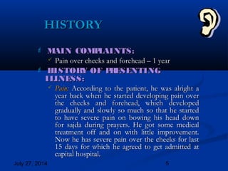 July 27, 2014 5
HISTORYHISTORY
 MAIN COMPLAINTS:MAIN COMPLAINTS:
 Pain over cheeks and forehead – 1 yearPain over cheeks and forehead – 1 year
 HISTORY OF PRESENTINGHISTORY OF PRESENTING
ILLNESS:ILLNESS:
 Pain:Pain: According to the patient, he was alright aAccording to the patient, he was alright a
year back when he started developing pain overyear back when he started developing pain over
the cheeks and forehead, which developedthe cheeks and forehead, which developed
gradually and slowly so much so that he startedgradually and slowly so much so that he started
to have severe pain on bowing his head downto have severe pain on bowing his head down
for sajda during prayers. He got some medicalfor sajda during prayers. He got some medical
treatment off and on with little improvement.treatment off and on with little improvement.
Now he has severe pain over the cheeks for lastNow he has severe pain over the cheeks for last
15 days for which he agreed to get admitted at15 days for which he agreed to get admitted at
capital hospital.capital hospital.
 