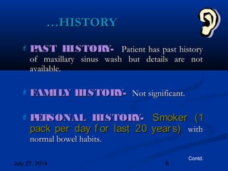 July 27, 2014 6
 PAST HISTORY-PAST HISTORY- Patient has past historyPatient has past history
of maxillary sinus wash but details are notof maxillary sinus wash but details are not
available.available.
 FAMILY HISTORY-FAMILY HISTORY- Not significant.Not significant.
 PERSONAL HISTORY-PERSONAL HISTORY- Smoker (1Smoker (1
pack per day f or last 20 years)pack per day f or last 20 years) withwith
normal bowel habits.normal bowel habits.
……HISTORYHISTORY
Contd.
 