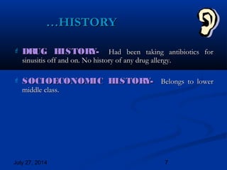 July 27, 2014 7
 DRUG HISTORY-DRUG HISTORY- Had been taking antibiotics forHad been taking antibiotics for
sinusitis off and on. No history of any drug allergy.sinusitis off and on. No history of any drug allergy.
 SOCIOECONOMIC HISTORY-SOCIOECONOMIC HISTORY- Belongs to lowerBelongs to lower
middle class.middle class.
……HISTORYHISTORY
 