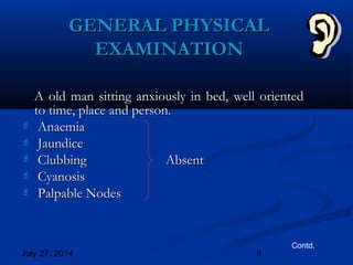 July 27, 2014 8
GENERAL PHYSICALGENERAL PHYSICAL
EXAMINATIONEXAMINATION
A old man sitting anxiously in bed, well orientedA old man sitting anxiously in bed, well oriented
to time, place and person.to time, place and person.
 AnaemiaAnaemia
 JaundiceJaundice
 ClubbingClubbing AbsentAbsent
 CyanosisCyanosis
 Palpable NodesPalpable Nodes
Contd.
 