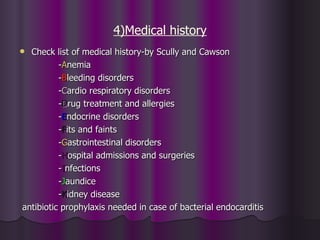 4)Medical history
 Check list of medical history-by Scully and Cawson
          -Anemia
          -Bleeding disorders
          -Cardio respiratory disorders
          -Drug treatment and allergies
          -Endocrine disorders
          -Fits and faints
          -Gastrointestinal disorders
          -Hospital admissions and surgeries
          -Infections
          -Jaundice
          -Kidney disease
antibiotic prophylaxis needed in case of bacterial endocarditis
 