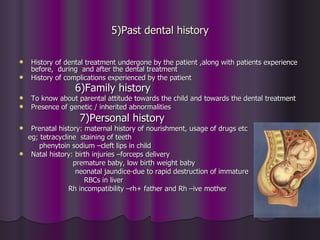 5)Past dental history

   History of dental treatment undergone by the patient ,along with patients experience
    before, during and after the dental treatment
   History of complications experienced by the patient
                 6)Family history
   To know about parental attitude towards the child and towards the dental treatment
   Presence of genetic / inherited abnormalities
                   7)Personal history
  Prenatal history: maternal history of nourishment, usage of drugs etc
  eg; tetracycline staining of teeth
     phenytoin sodium –cleft lips in child
 Natal history: birth injuries –forceps delivery
                 premature baby, low birth weight baby
                  neonatal jaundice-due to rapid destruction of immature
                     RBCs in liver
                Rh incompatibility –rh+ father and Rh –ive mother
 