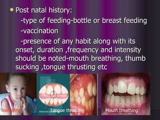    Post natal history:
         -type of feeding-bottle or breast feeding
         -vaccination
         -presence of any habit along with its
        onset, duration ,frequency and intensity
        should be noted-mouth breathing, thumb
        sucking ,tongue thrusting etc




Nail biting       Tongue thrusting   Mouth breathing
 