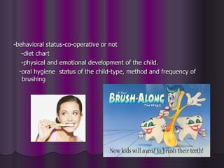 -behavioral status-co-operative or not
   -diet chart
   -physical and emotional development of the child.
  -oral hygiene status of the child-type, method and frequency of
   brushing
 