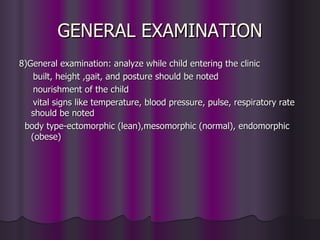 GENERAL EXAMINATION
8)General examination: analyze while child entering the clinic
    built, height ,gait, and posture should be noted
    nourishment of the child
    vital signs like temperature, blood pressure, pulse, respiratory rate
   should be noted
 body type-ectomorphic (lean),mesomorphic (normal), endomorphic
   (obese)
 