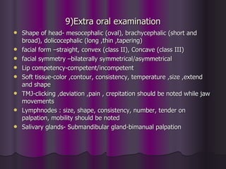 9)Extra oral examination
   Shape of head- mesocephalic (oval), brachycephalic (short and
    broad), dolicocephalic (long ,thin ,tapering)
   facial form –straight, convex (class II), Concave (class III)
   facial symmetry –bilaterally symmetrical/asymmetrical
   Lip competency-competent/incompetent
   Soft tissue-color ,contour, consistency, temperature ,size ,extend
    and shape
   TMJ-clicking ,deviation ,pain , crepitation should be noted while jaw
    movements
   Lymphnodes : size, shape, consistency, number, tender on
    palpation, mobility should be noted
   Salivary glands- Submandibular gland-bimanual palpation
 