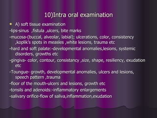 10)Intra oral examination
   A) soft tissue examination
-lips-sinus ,fistula ,ulcers, bite marks
-mucosa-(buccal, alveolar, labial); ulcerations, color, consistency
    ,koplik’s spots in measles ,white lesions, trauma etc
-hard and soft palate:-developmental anomalies,lesions, systemic
    disorders, growths etc
-gingiva- color, contour, consistancy ,size, shape, resiliency, exudation
    etc
-Toungue- growth, developmental anomalies, ulcers and lesions,
    speech pattern ,trauma
-floor of the mouth-ulcers and lesions, growth etc
-tonsils and adenoids:-inflammatory enlargements
-salivary orifice-flow of saliva,inflammation,exudation
 
