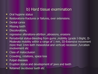 b) Hard tissue examination
   Oral hygiene status
   Restorations-fractures or failures, over extensions.
   Dental caries
   Missing teeth
   Discolorations,
   regressive alterations-attrition ,abrasions, erosions
   Periodontal status-bleeding from gums ,mobility (grade I-Slight, II-
    Moderate mobility within a range of 1 mm, III-Extensive movement
    more than 1mm both mesiodistal and vertical) recession ,furcation
    involvement etc
   Class of malocclusion
   Crowding, rotations, space loss
   Pulpal diseases
   Eruption status and development of jaws and teeth
   Retained deciduous teeth etc
 