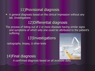 11)Provisional diagnosis
   A general diagnosis based on the clinical impression without any
    lab. Investigations
                   12)Differential diagnosis
The process of listing out of 2 or more diseases having similar signs
  and symptoms of which only one could be attributed to the patient’s
  suffering
                   13)Investigations
radiographs, biopsy, $ other tests



14)Final diagnosis
       A confirmed diagnosis based on all available data.
 