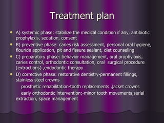 Treatment plan
 A) systemic phase; stabilize the medical condition if any, antibiotic
  prophylaxis, sedation, consent
 B) preventive phase: caries risk assessment, personal oral hygiene,
  flouride application, pit and fissure sealant, diet counseling
 C) preparatory phase: behavior management, oral prophylaxis,
  caries control, orthodontic consultation, oral surgical procedure
  (extractions) ,endodontic therapy
 D) corrective phase: restorative dentistry-permanent fillings,
  stainless steel crowns
     prosthetic rehabilitation-tooth replacements ,jacket crowns
     early orthodontic intervention;-minor tooth movements,serial
  extraction, space management
 