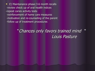    E) Maintanance phase;3-6 month recalls
 -review check up of oral health indices
-repeat caries activity tests
 -reinforcement of home care measures
 -motivation and re-counseling of the parent
 -follow up of treatment procedures


         “Chances only favors trained mind “
                           Louis Pasture
 