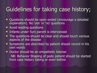 Guidelines for taking case history;
   Questions should be open ended (encourage a detailed
    explanation). No ‘yes’ or ‘no’ questions
   Avoid leading questions
   Infants under 5yrs parent is interviewed
   The questions should be clear and should touch various
    aspects of the disease
   Symptoms are described by patient should record in his
    own words
   Doctor should be an empathetic listener
     NB: Behavior Shaping of pedo patient should be started
    from case history taking or even before
 