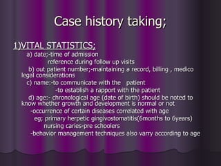 Case history taking;
1)VITAL STATISTICS;
   a) date;-time of admission
           reference during follow up visits
    b) out patient number;-maintaining a record, billing , medico
 legal considerations
   c) name:-to communicate with the patient
              -to establish a rapport with the patient
    d) age:- chronological age (date of birth) should be noted to
 know whether growth and development is normal or not
     -occurrence of certain diseases correlated with age
      eg; primary herpetic gingivostomatitis(6months to 6years)
          nursing caries-pre schoolers
     -behavior management techniques also varry according to age
 