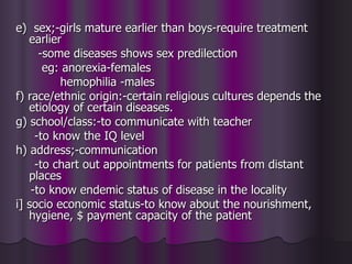 e) sex;-girls mature earlier than boys-require treatment
   earlier
      -some diseases shows sex predilection
       eg: anorexia-females
          hemophilia -males
f) race/ethnic origin:-certain religious cultures depends the
   etiology of certain diseases.
g) school/class:-to communicate with teacher
     -to know the IQ level
h) address;-communication
     -to chart out appointments for patients from distant
   places
    -to know endemic status of disease in the locality
i] socio economic status-to know about the nourishment,
   hygiene, $ payment capacity of the patient
 