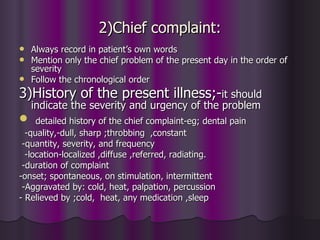 2)Chief complaint:
 Always record in patient’s own words
 Mention only the chief problem of the present day in the order of
  severity
 Follow the chronological order

3)History of the present illness;-it should
    indicate the severity and urgency of the problem
    detailed history of the chief complaint-eg; dental pain
  -quality,-dull, sharp ;throbbing ,constant
 -quantity, severity, and frequency
  -location-localized ,diffuse ,referred, radiating.
 -duration of complaint
-onset; spontaneous, on stimulation, intermittent
 -Aggravated by: cold, heat, palpation, percussion
- Relieved by ;cold, heat, any medication ,sleep
 