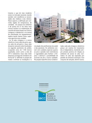 Usamos o que de mais moderno
existe no mercado nacional, visando
atender com excelência as necessi-
dades dos médicos e dos clientes.
Nesse aspecto, a definição por con-
troles rígidos de temperatura, de
umidade, de assepsia do ambiente
e de pureza do ar nas áreas mais
críticas resultou na implantação do
conceito de áreas limpas nos centros
cirúrgicos e obstétricos e na central
de esterilização de equipamentos”,
explica Itamar Santos Costa, super-
visor geral da nova unidade.
  As 18 salas cirúrgicas e o centro
obstétrico (nove salas de parto, qua-
tro salas de pré-parto e duas salas
de partos naturais) estão localizados   circulação dos profissionais da saúde   nado, cada sala cirúrgica e obstétrica
no segundo pavimento do prédio,         e dos pacientes. Os ambientes con-      possui um sistema de tratamento
ocupando cerca de 1.100 metros          tam com cuidados especiais quanto       de ar independente, mantendo sem-
quadrados, assim como a área de         ao piso e paredes (sem reentrâncias     pre pressão positiva em relação ao
UTI e isolamento. Essas salas estão     e rugosidades) para facilitar a lim-    ambiente de acesso às salas (cor-
dispostas ao longo de corredores em     peza e diminuir a possibilidade de      redor). As salas são separadas por
forma de “u”, definido no projeto de    acumulo de pós e outras sujidades.      paredes de alvenaria estanques. Esse
modo a otimizar as instalações e a      No projeto específico de ar condicio-   conjunto de soluções, dentre outros,
 