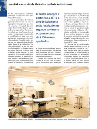 Hospital e Maternidade São Luiz – Unidade Anália Franco


faz das salas cirúrgicas e obstétricas
ambientes conceituados como salas
                                          O centro cirúrgico e                       industriais das salas limpas indicam
                                                                                     que a insuflação do ar pelo forro de
limpas ISO classe 7.                      obstetríco, a UTI e a                      forma descendente, sendo retirado
   A maior quantidade de microor-                                                    pela parte inferior, é provavelmente
ganismos encontrados nas salas de         área de isolamento                         o mais efetivo padrão de movimen-
operação vem das pessoas que estão                                                   to do ar. A aplicação do sistema de
no ambiente e é resultado das ativi-      estão localizados no                       insuflação pelo forro e exaustão pró-
dades desenvolvidas durante o pro-                                                   xima ao piso é de grande aceitação
cedimento operatório. “Portanto, a        segundo pavimento                          pela comunidade médica de infec-
tecnologia de área limpa, além de                                                    tologia, auxiliando na manutenção
evitar a contaminação na sala, reduz      ocupando cerca                             de uma melhor assepsia na mesa
a possibilidade de levar esses con-                                                  de operação, principalmente quando
taminantes para outros ambientes”,        de 1.100 metros                            aplicado concomitantemente com
observa Santos Costa. Ele explica ain-                                               insuflação em fluxo unidirecional e
da que nas salas cirúrgicas são ado-      quadrados                                  filtros HEPA”, conta.
tados fluxos de ar turbulentos (ou                                                      O sistema de ar-condicionado
não-unidirecional) e que os pisos                                                    mantém esses ambientes críticos a
condutivos estão localizados apenas       se houver contaminação ou necessi-         uma temperatura média de 19ºC
em torno da mesa cirúrgica, onde          dade de manutenção, a área afetada         (com tolerância de mais ou menos
trabalha a equipe médica, e os equi-      será bloqueada, evitando contami-          2ºC) e umidade 50 % (com tolerância
pamentos de ar-condicionado com           nação cruzada e liberando as demais        de mais ou menos 5%). Atendendo
filtragem absoluta se localizam no        para os procedimentos.                     a legislação vigente, são efetivadas
piso técnico e são específicos para         “Estudos dos sistemas de distri-         15 trocas de ar por hora e todo o
cada sala (tanto do centro cirúrgico      buição de ar nas salas de opera-           ar interno passa por um sistema
quanto do obstétrico), de forma que,      ção e observações nas instalações          de filtragem para somente depois




                                                                                                                             Foto: Luiz Pelegrini / Ricardo Hara Estúdio




Vista geral de sala de cirurgia. Soluções e tecnologia aplicadas caracterizam ambiente como área limpa ISO classe 7
 