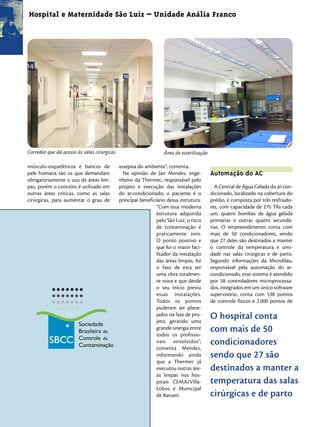 Hospital e Maternidade São Luiz – Unidade Anália Franco




Corredor que dá acesso às salas cirúrgicas                        Área de esterilização

músculo-esqueléticos e bancos de             assepsia do ambiente”, comenta.
pele humana são os que demandam                Na opinião de Jair Mendes, enge-           Automação do AC
obrigatoriamente o uso de áreas lim-         nheiro da Thermec, responsável pelo
pas, porém o conceito é utilizado em         projeto e execução das instalações             A Central de Água Gelada do ar-con-
outras áreas críticas, como as salas         do ar-condicionado, o paciente é o           dicionado, localizado na cobertura do
cirúrgicas, para aumentar o grau de          principal beneficiário dessa estrutura.      prédio, é composta por três resfriado-
                                                               “Com essa moderna          res, com capacidade de 275 TRs cada
                                                               estrutura adquirida        um, quatro bombas de água gelada
                                                               pelo São Luiz, o risco     primárias e outras quatro secundá-
                                                               de contaminação é          rias. O empreendimento conta com
                                                               praticamente zero.         mais de 50 condicionadores, sendo
                                                               O ponto positivo e         que 27 deles são destinados a manter
                                                               que foi o maior faci-      o controle da temperatura e umi-
                                                               litador da instalação      dade nas salas cirúrgicas e de parto.
                                                               das áreas limpas, foi      Segundo informações da Microblau,
                                                               o fato de esta ser         responsável pela automação do ar-
                                                               uma obra totalmen-         condicionado, esse sistema é atendido
                                                               te nova e que desde        por 58 controladores microprocessa-
                                                               o seu início previu        dos, integrados em um único software
                                                               essas instalações.         supervisório, conta com 538 pontos
                                                               Todos os pontos            de controle físicos e 2.000 pontos de
                                                               puderam ser plane-
                                                               jados na fase de pro-
                                                               jeto, gerando uma
                                                                                          O hospital conta
                                                               grande sinergia entre
                                                               todos os profissio-
                                                                                          com mais de 50
                                                               nais envolvidos”,          condicionadores
                                                               comenta Mendes,
                                                               informando ainda           sendo que 27 são
                                                               que a Thermec já
                                                               executou outras áre-       destinados a manter a
                                                               as limpas nos hos-
                                                               pitais CEMA/Villa-         temperatura das salas
                                                               Lobos e Municipal
                                                               de Barueri.                cirúrgicas e de parto
 