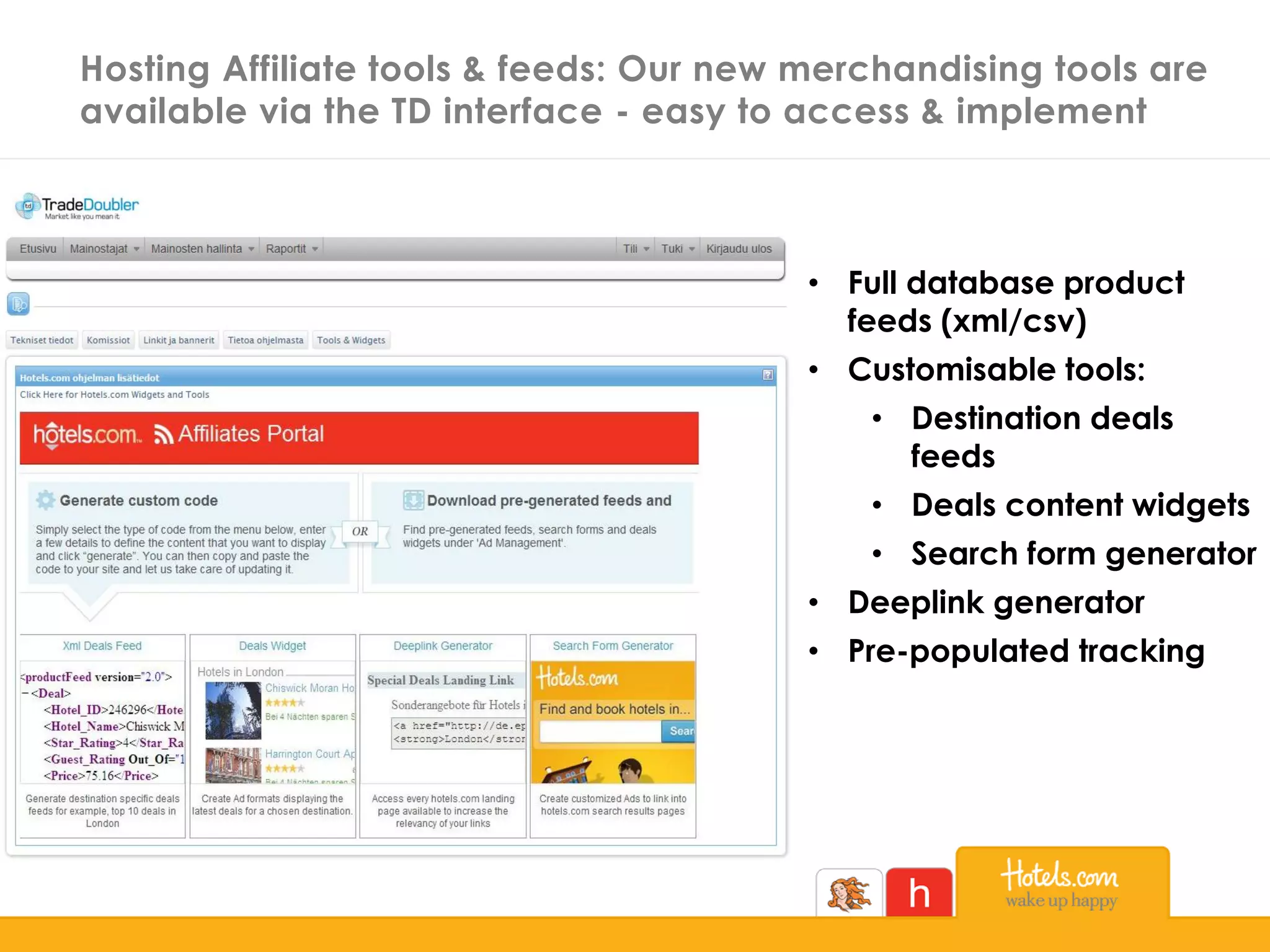 Hosting Affiliate tools & feeds: Our new merchandising tools are
available via the TD interface - easy to access & implement
• Full database product
feeds (xml/csv)
• Customisable tools:
• Destination deals
feeds
• Deals content widgets
• Search form generator
• Deeplink generator
• Pre-populated tracking
 