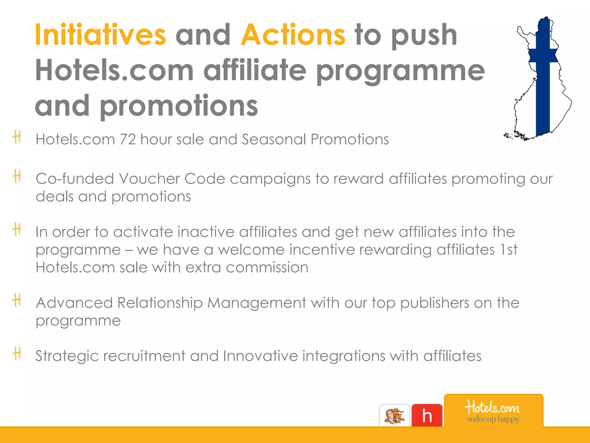 Initiatives and Actions to push
Hotels.com affiliate programme
and promotions
Hotels.com 72 hour sale and Seasonal Promotions
Co-funded Voucher Code campaigns to reward affiliates promoting our
deals and promotions
In order to activate inactive affiliates and get new affiliates into the
programme – we have a welcome incentive rewarding affiliates 1st
Hotels.com sale with extra commission
Advanced Relationship Management with our top publishers on the
programme
Strategic recruitment and Innovative integrations with affiliates
 
