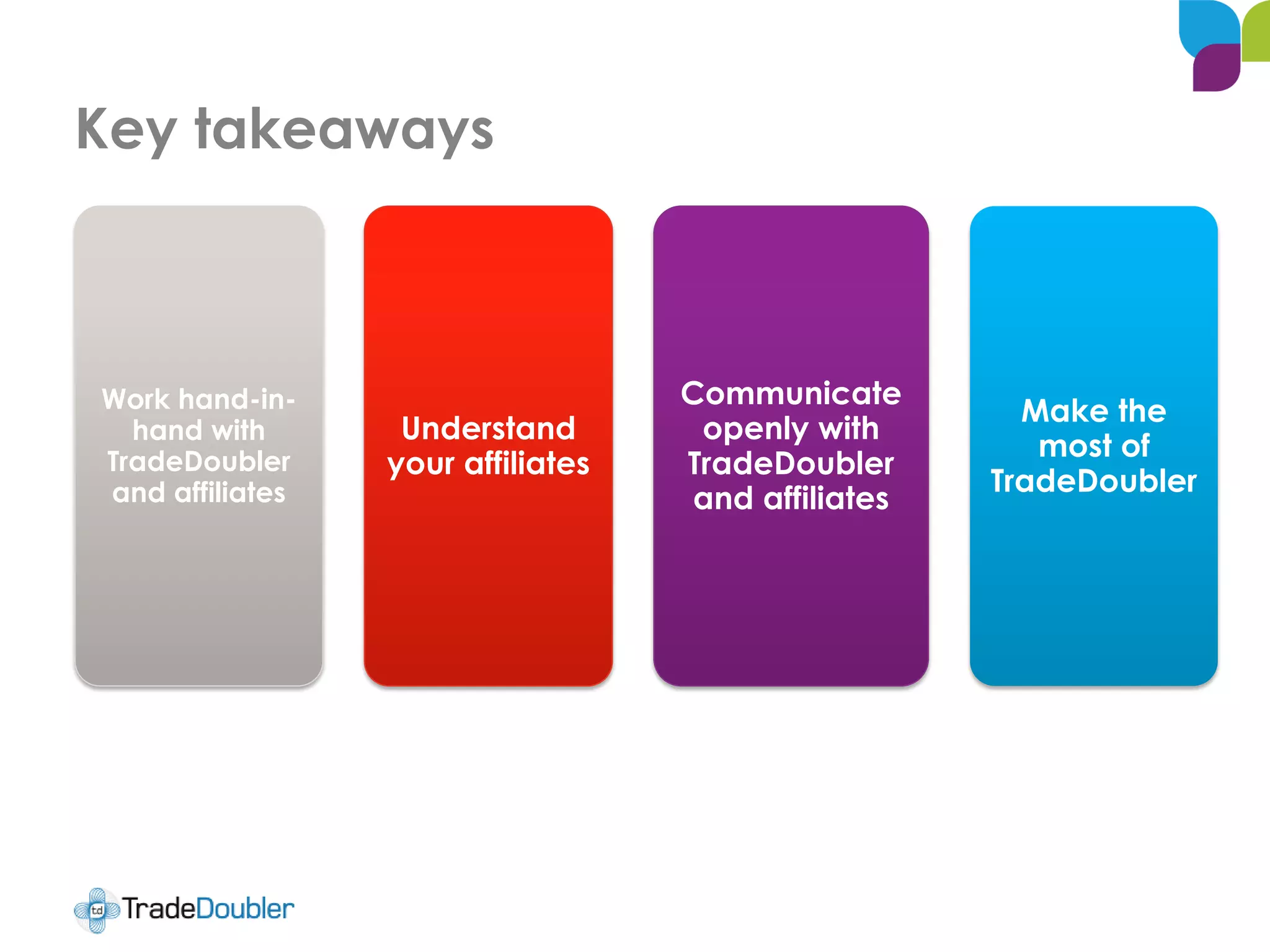 Key takeaways
Work hand-in-
hand with
TradeDoubler
and affiliates
Understand
your affiliates
Communicate
openly with
TradeDoubler
and affiliates
Make the
most of
TradeDoubler
 