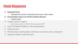 Finial Diagnosis
1. Hyponatremia
○ Desmopressin, diuretics, hypoalbuminemia, poor intake related
2. Acute kidney injury on chronic kidney disease
○ NSAID related
3. Tongue cancer, stage II
○ post wide excision on 2016/12/5, post adjuvant RT
4. Type 2 Diabetes Mellitus, with nephropathy
5. Hypertension
6. Membranous nephropathy refractory to steroid, post cyclosporin
7. Hypothyroidism under Eltroxin
 