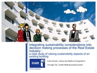 World Sustainable Building Conference – Helsinki 2011




               Integrating sustainability considerations into
               decision making processes of the Real Estate
               industry :
               a case study of valuing sustainability aspects of an
               existing building
                                            Frank Hovorka - Caisse des Dépôts et Consignations

                                            Vinh-Nghi Tiet - ICADE REIM Deutschland GmbH


                                                                                                 1
 