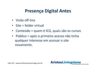 Presença Digital Antes
     •   Visão off-line
     •   Site = folder virtual
     •   Conteúdo = quem é ICG, quais são os cursos
     •   Público = após o primeiro acesso não tinha
         qualquer interesse em acessar o site
         novamente.



Case ICG – www.institutoconscienciago.com.br
 