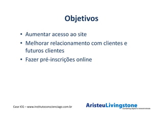 Objetivos
     • Aumentar acesso ao site
     • Melhorar relacionamento com clientes e
       futuros clientes
     • Fazer pré-inscrições online




Case ICG – www.institutoconscienciago.com.br
 