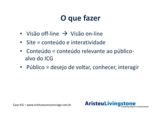 O que fazer
     • Visão off-line    Visão on-line
     • Site = conteúdo e interatividade
     • Conteúdo = conteúdo relevante ao público-
       alvo do ICG
     • Público = desejo de voltar, conhecer, interagir




Case ICG – www.institutoconscienciago.com.br
 