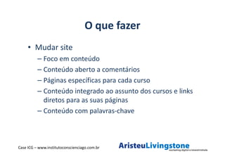 O que fazer
     • Mudar site
          – Foco em conteúdo
          – Conteúdo aberto a comentários
          – Páginas específicas para cada curso
          – Conteúdo integrado ao assunto dos cursos e links
            diretos para as suas páginas
          – Conteúdo com palavras-chave



Case ICG – www.institutoconscienciago.com.br
 