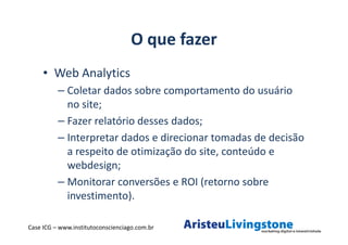 O que fazer
     • Web Analytics
          – Coletar dados sobre comportamento do usuário
            no site;
          – Fazer relatório desses dados;
          – Interpretar dados e direcionar tomadas de decisão
            a respeito de otimização do site, conteúdo e
            webdesign;
          – Monitorar conversões e ROI (retorno sobre
            investimento).

Case ICG – www.institutoconscienciago.com.br
 