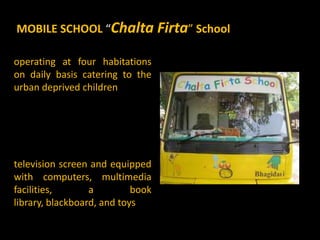 MOBILE SCHOOL “Chalta Firta” School

operating at four habitations
on daily basis catering to the
urban deprived children




television screen and equipped
with computers, multimedia
facilities,       a         book
library, blackboard, and toys
 