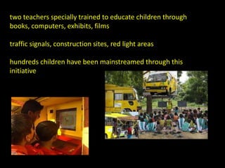 two teachers specially trained to educate children through
books, computers, exhibits, films

traffic signals, construction sites, red light areas

hundreds children have been mainstreamed through this
initiative
 