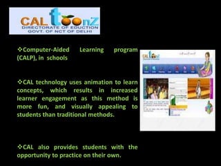 Computer-Aided      Learning   program
(CALP), in schools


CAL technology uses animation to learn
concepts, which results in increased
learner engagement as this method is
more fun, and visually appealing to
students than traditional methods.



CAL also provides students with the
opportunity to practice on their own.
 