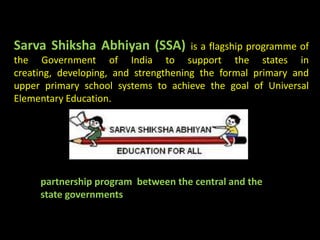 Sarva Shiksha Abhiyan (SSA)           is a flagship programme of
the Government of India to support the states in
creating, developing, and strengthening the formal primary and
upper primary school systems to achieve the goal of Universal
Elementary Education.




     partnership program between the central and the
     state governments
 