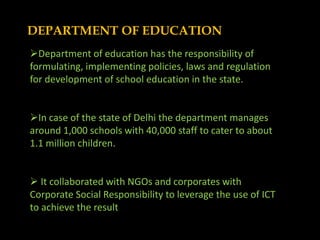 DEPARTMENT OF EDUCATION
Department of education has the responsibility of
formulating, implementing policies, laws and regulation
for development of school education in the state.


In case of the state of Delhi the department manages
around 1,000 schools with 40,000 staff to cater to about
1.1 million children.


 It collaborated with NGOs and corporates with
Corporate Social Responsibility to leverage the use of ICT
to achieve the result
 