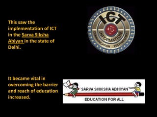 This saw the
implementation of ICT
in the Sarva Siksha
Abiyan in the state of
Delhi.




It became vital in
overcoming the barrier
and reach of education
increased.
 