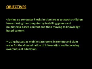 OBJECTIVES


•Setting up computer kiosks in slum areas to attract children
toward using the computer by installing games and
multimedia-based content and then moving to knowledge-
based content


• Using busses as mobile classrooms in remote and slum
areas for the dissemination of information and increasing
awareness of education.
 