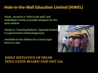 Hole-in-the-Wall Education Limited (HiWEL)

•kiosk , carved in a “hole in the wall” and
embedded a freely accessible computer for the
slum children

•kiosks or “Learning Stations,” typically located
in a government school playground.

•Available to the children for at least eight
hours in a day




JOINT INITIATIVE OF DELHI
EDUCATION BOARD AND NIIT Ltd.
 