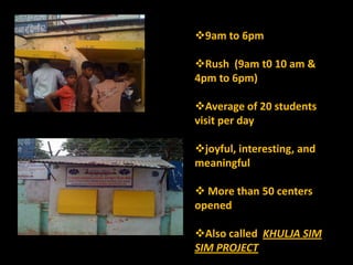 9am to 6pm

Rush (9am t0 10 am &
4pm to 6pm)

Average of 20 students
visit per day

joyful, interesting, and
meaningful

 More than 50 centers
opened

Also called KHULJA SIM
SIM PROJECT
 
