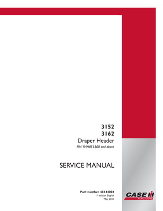Part number 48144004
1st
edition English
May 2017
SERVICE MANUAL
3152
3162
Draper Header
PIN YHH051300 and above
Printed in U.S.A.
© 2017 CNH Industrial America LLC. All Rights Reserved.
Case IH is a trademark registered in the United States and many
other countries, owned by or licensed to CNH Industrial N.V.,
its subsidiaries or affiliates.
 