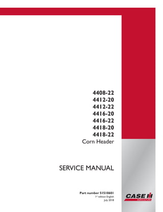 Printed in U.S.A.
© 2018 CNH Industrial America LLC. All Rights Reserved.
Case IH is a trademark registered in the United States and many
other countries, owned or licensed to CNH Industrial N.V.,
its subsidiaries or affiliates.
4408-22
4412-20
4412-22
4416-20
4416-22
4418-20
4418-22
Corn Header
Part number 51510601
1st
edition English
July 2018
SERVICE MANUAL
 