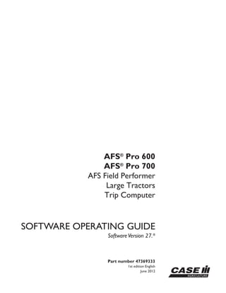 Part number 47369333
1st edition English
June 2012
SOFTWARE OPERATING GUIDE
SoftwareVersion 27.*
AFS®
Pro 600
AFS®
Pro 700
AFS Field Performer
Large Tractors
Trip Computer
 